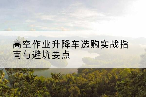 四平升降车怎么选-高空作业升降车选购实战指南与避坑要点