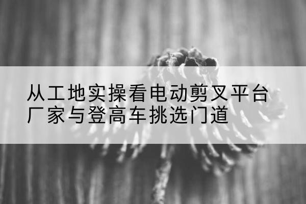 四平电动剪叉升降平台厂家-从工地实操看电动剪叉平台厂家与登高车挑选门道