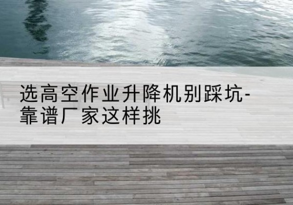 四平剪叉式升降机厂家-选高空作业升降机别踩坑-靠谱厂家这样挑