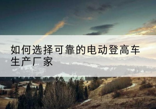 四平电动登高车厂家-如何选择可靠的电动登高车生产厂家