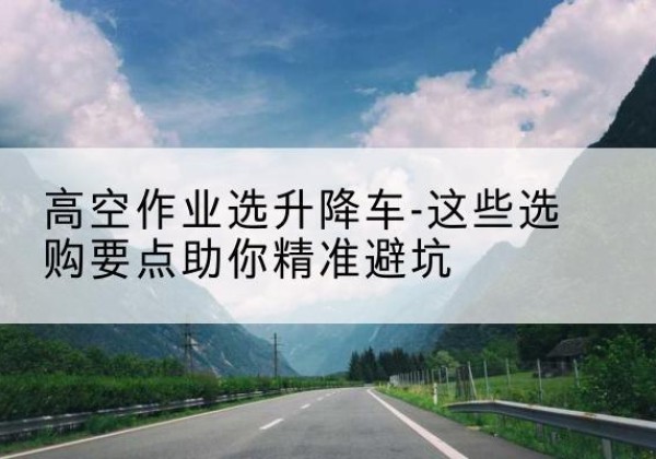 四平升降车厂家-高空作业选升降车-这些选购要点助你*避坑