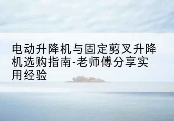 四平电动升降机怎么选-电动升降机与固定剪叉升降机选购指南-老师傅分享实用经验