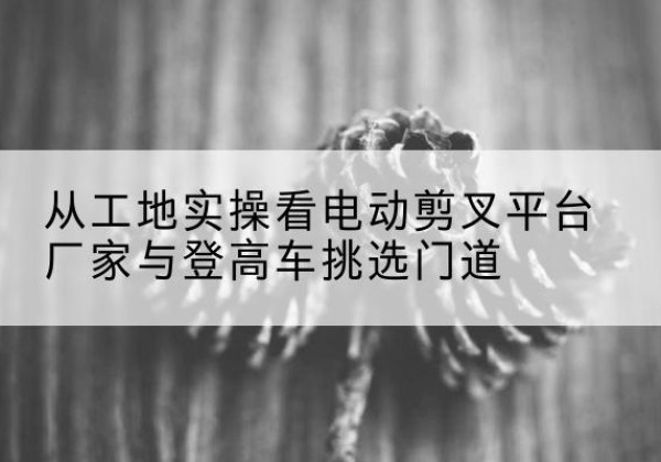 四平电动剪叉升降平台厂家-从工地实操看电动剪叉平台厂家与登高车挑选门道